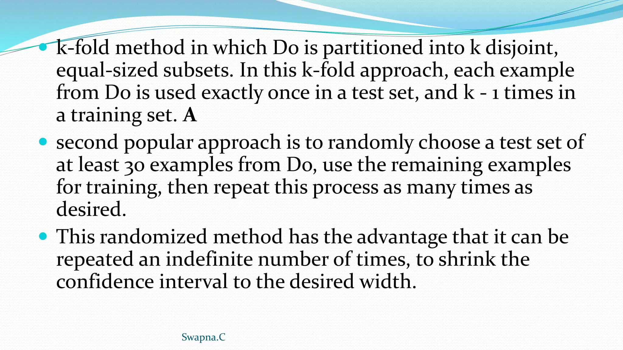  k-fold method in which Do is partitioned into k disjoint,
equal-sized subsets. In this k-fold approach, each example
from Do is used exactly once in a test set, and k - 1 times in
a training set. A
 second popular approach is to randomly choose a test set of
at least 30 examples from Do, use the remaining examples
for training, then repeat this process as many times as
desired.
 This randomized method has the advantage that it can be
repeated an indefinite number of times, to shrink the
confidence interval to the desired width.
Swapna.C
 