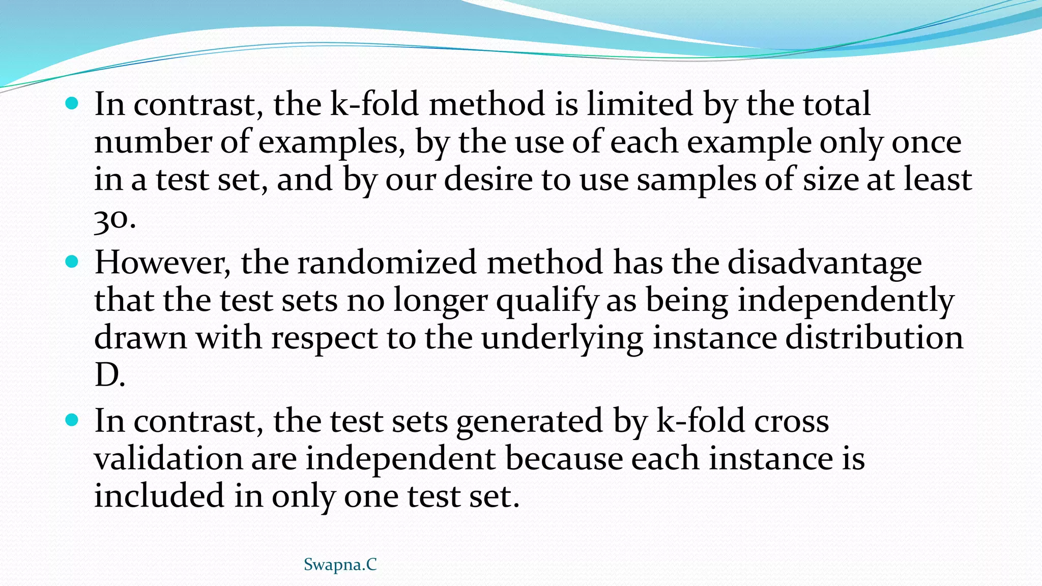  In contrast, the k-fold method is limited by the total
number of examples, by the use of each example only once
in a test set, and by our desire to use samples of size at least
30.
 However, the randomized method has the disadvantage
that the test sets no longer qualify as being independently
drawn with respect to the underlying instance distribution
D.
 In contrast, the test sets generated by k-fold cross
validation are independent because each instance is
included in only one test set.
Swapna.C
 