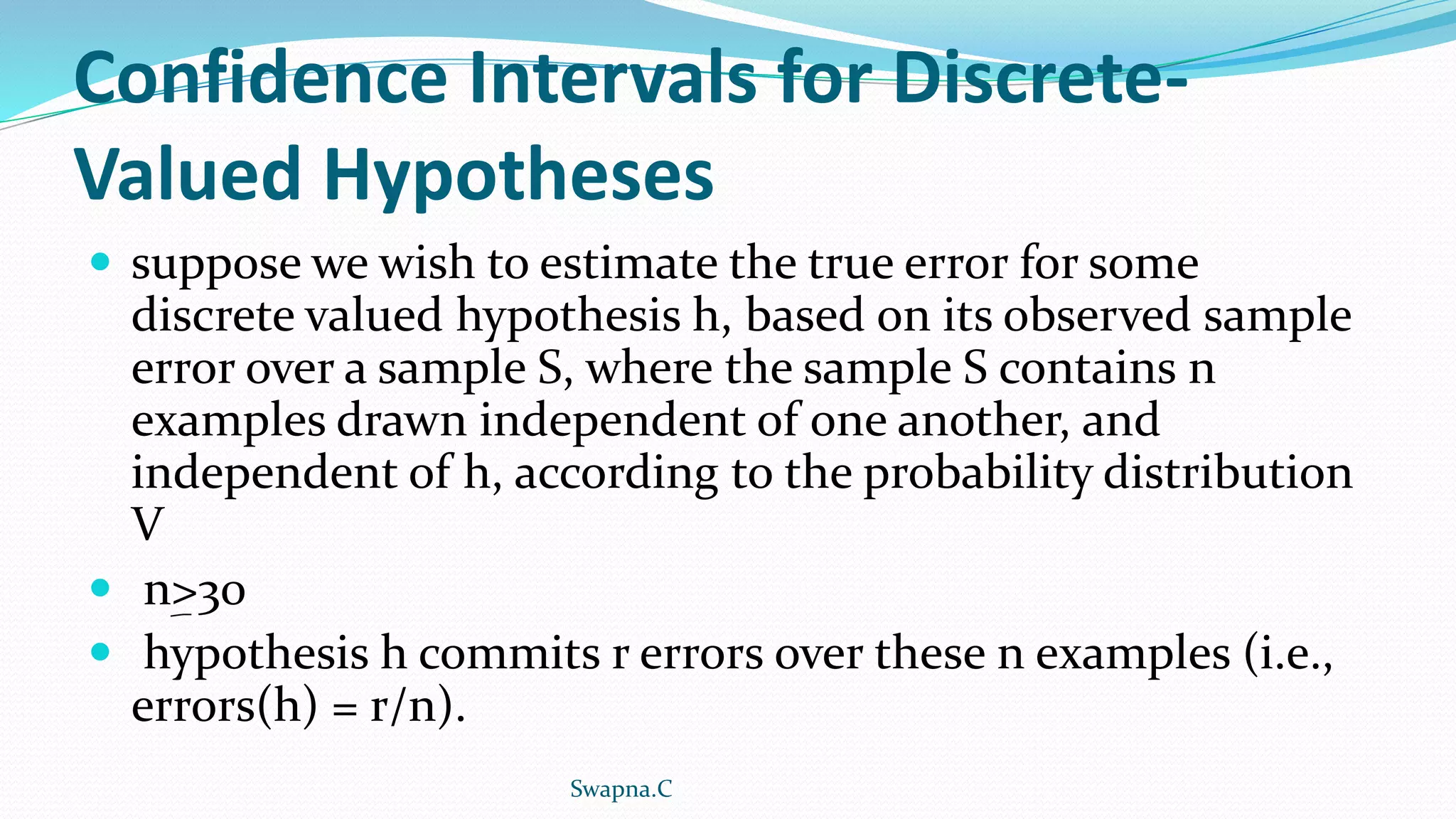 Confidence Intervals for Discrete-
Valued Hypotheses
 suppose we wish to estimate the true error for some
discrete valued hypothesis h, based on its observed sample
error over a sample S, where the sample S contains n
examples drawn independent of one another, and
independent of h, according to the probability distribution
V
 n>30
 hypothesis h commits r errors over these n examples (i.e.,
errors(h) = r/n).
Swapna.C
 