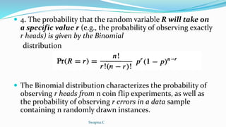  4. The probability that the random variable R will take on
a specific value r (e.g., the probability of observing exactly
r heads) is given by the Binomial
distribution
 The Binomial distribution characterizes the probability of
observing r heads from n coin flip experiments, as well as
the probability of observing r errors in a data sample
containing n randomly drawn instances.
Swapna.C
 