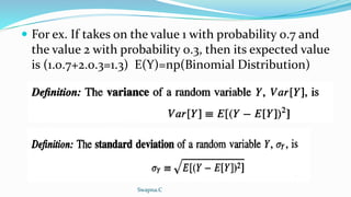  For ex. If takes on the value 1 with probability 0.7 and
the value 2 with probability 0.3, then its expected value
is (1.0.7+2.0.3=1.3) E(Y)=np(Binomial Distribution)
Swapna.C
 