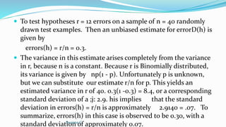  To test hypotheses r = 12 errors on a sample of n = 40 randomly
drawn test examples. Then an unbiased estimate for errorD(h) is
given by
errors(h) = r/n = 0.3.
 The variance in this estimate arises completely from the variance
in r, because n is a constant. Because r is Binomially distributed,
its variance is given by np(1 - p). Unfortunately p is unknown,
but we can substitute our estimate r/n for p. This yields an
estimated variance in r of 40. 0.3(1 -0.3) = 8.4, or a corresponding
standard deviation of a ;j: 2.9. his implies that the standard
deviation in errors(h) = r/n is approximately 2.9140 = .07. To
summarize, errors(h) in this case is observed to be 0.30, with a
standard deviation of approximately 0.07.
Swapna.C
 