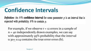 Confidence Intervals
For example, if we observe r = 12 errors in a sample of
n = 40 independently drawn examples, we can say
with approximately 95% probability that the interval
0.30+ 0.14 contains the true error errorD(h).
Swapna.C
 