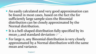  An easily calculated and very good approximation can
be found in most cases, based on the fact the for
sufficiently large sample sizes the Binomial
distribution can be closely approximated by the
Normal distribution.
 It is a bell-shaped distribution fully specified by its
mean and standard deviation .
 For large n, any Binomial distribution is very closely
approximated by a Normal distribution with the same
mean and variance.
Swapna.C
 