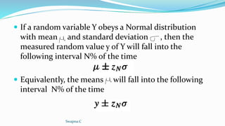  If a random variable Y obeys a Normal distribution
with mean and standard deviation , then the
measured random value y of Y will fall into the
following interval N% of the time
 Equivalently, the means will fall into the following
interval N% of the time
Swapna.C
 