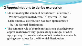2 Approximations to derive expression
 1.In estimating the standard deviation of errors(h),
We have approximated errorD (h) by errors (h) and
2.The binomial distribution has been approximated
by the Normal distribution.
 The common rule of thumb in statistics is that these two
approximations are very good as long as n >30, or when
np(1- p) > =5. For smaller values of n it is wise to use a table
giving exact values for the Binomial distribution.
Swapna.C
 