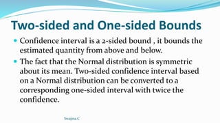 Two-sided and One-sided Bounds
 Confidence interval is a 2-sided bound , it bounds the
estimated quantity from above and below.
 The fact that the Normal distribution is symmetric
about its mean. Two-sided confidence interval based
on a Normal distribution can be converted to a
corresponding one-sided interval with twice the
confidence.
Swapna.C
 
