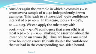  consider again the example in which h commits r = 12
errors over a sample of n = 40 independently drawn
examples. This leads to a (two-sided) 95% confidence
interval of 0.30 +0.14. In this case, 100(1 - ) = 95%,
so = 0.05. We can apply the rule to say with
100(1 - /2) = 97.5% confidence that error D(h) is at
most 0.30 + 0.14 = 0.44, making no assertion about the
lower bound on errorD (h). Thus, we have a one sided
error bound on errorD (h) with double the confidence
that we had in the corresponding two-sided bound.
Swapna.C
 