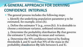 A GENERAL APPROACH FOR DERIVING
CONFIDENCE INTERVALS
 The general process includes the following steps:
1. Identify the underlying population parameter p to be
estimated, for example, errorD(h).
2. Define the estimator Y (e.g., errors(h)). It is desirable to
choose a minimum variance, unbiased estimator.
3. Determine the probability distribution Dy that governs
the estimator Y, including its mean and variance.
4. Determine the N% confidence interval by finding
thresholds L and U such that N% of the mass in the
probability distribution Dy falls between L and U.
Swapna.C
 