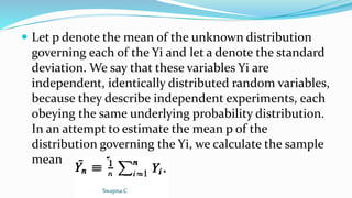  Let p denote the mean of the unknown distribution
governing each of the Yi and let a denote the standard
deviation. We say that these variables Yi are
independent, identically distributed random variables,
because they describe independent experiments, each
obeying the same underlying probability distribution.
In an attempt to estimate the mean p of the
distribution governing the Yi, we calculate the sample
mean
Swapna.C
 