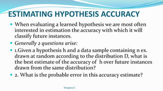 ESTIMATING HYPOTHESIS ACCURACY
 When evaluating a learned hypothesis we are most often
interested in estimation the accuracy with which it will
classify future instances.
 Generally 2 questions arise:
 1.Given a hypothesis h and a data sample containing n ex.
drawn at random according to the distribution D, what is
the best estimate of the accuracy of h over future instances
drawn from the same distribution?
 2. What is the probable error in this accuracy estimate?
Swapna.C
 