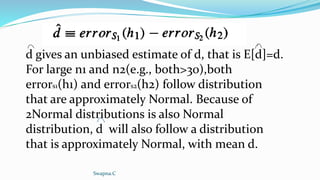 d gives an unbiased estimate of d, that is E[d]=d.
For large n1 and n2(e.g., both>30),both
errors1(h1) and errors2(h2) follow distribution
that are approximately Normal. Because of
2Normal distributions is also Normal
distribution, d will also follow a distribution
that is approximately Normal, with mean d.
Swapna.C
 