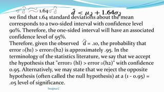 1.64
we find that 1.64 standard deviations about the mean
corresponds to a two-sided interval with confidence level
90%. Therefore, the one-sided interval will have an associated
confidence level of 95%.
Therefore, given the observed d = .10, the probability that
error D(h1) > errorD(h2) is approximately .95. In the
terminology of the statistics literature, we say that we accept
the hypothesis that "errorD (hl) > error D(h2)" with confidence
0.95. Alternatively, we may state that we reject the opposite
hypothesis (often called the null hypothesis) at a (1 - 0.95) =
.05 level of significance.
Swapna.C
 
