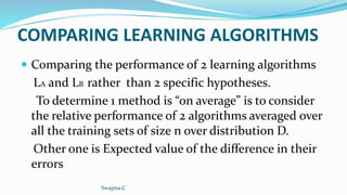 COMPARING LEARNING ALGORITHMS
 Comparing the performance of 2 learning algorithms
LA and LB rather than 2 specific hypotheses.
To determine 1 method is “on average” is to consider
the relative performance of 2 algorithms averaged over
all the training sets of size n over distribution D.
Other one is Expected value of the difference in their
errors
Swapna.C
 