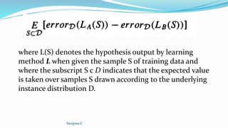where L(S) denotes the hypothesis output by learning
method L when given the sample S of training data and
where the subscript S c D indicates that the expected value
is taken over samples S drawn according to the underlying
instance distribution D.
Swapna.C
 
