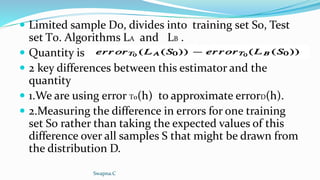  Limited sample D0, divides into training set S0, Test
set T0. Algorithms LA and LB .
 Quantity is
 2 key differences between this estimator and the
quantity
 1.We are using error T0(h) to approximate errorD(h).
 2.Measuring the difference in errors for one training
set S0 rather than taking the expected values of this
difference over all samples S that might be drawn from
the distribution D.
Swapna.C
 