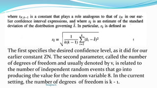 The first specifies the desired confidence level, as it did for our
earlier constant ZN. The second parameter, called the number
of degrees of freedom and usually denoted by v, is related to
the number of independent random events that go into
producing the value for the random variable 8. In the current
setting, the number of degrees of freedom is k - 1.
Swapna.C
 