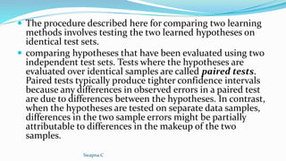  The procedure described here for comparing two learning
methods involves testing the two learned hypotheses on
identical test sets.
 comparing hypotheses that have been evaluated using two
independent test sets. Tests where the hypotheses are
evaluated over identical samples are called paired tests.
Paired tests typically produce tighter confidence intervals
because any differences in observed errors in a paired test
are due to differences between the hypotheses. In contrast,
when the hypotheses are tested on separate data samples,
differences in the two sample errors might be partially
attributable to differences in the makeup of the two
samples.
Swapna.C
 