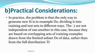 b)Practical Considerations:
 In practice, the problem is that the only way to
generate new Si is to resample Do, dividing it into
training and test sets in different ways. The i are not
independent of one another in this case, because they
are based on overlapping sets of training examples
drawn from the limited subset Do of data, rather than
from the full distribution 'D.
Swapna.C
 