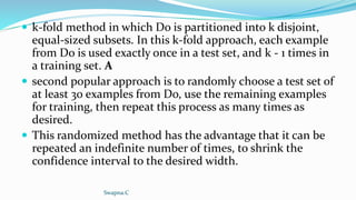  k-fold method in which Do is partitioned into k disjoint,
equal-sized subsets. In this k-fold approach, each example
from Do is used exactly once in a test set, and k - 1 times in
a training set. A
 second popular approach is to randomly choose a test set of
at least 30 examples from Do, use the remaining examples
for training, then repeat this process as many times as
desired.
 This randomized method has the advantage that it can be
repeated an indefinite number of times, to shrink the
confidence interval to the desired width.
Swapna.C
 