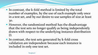  In contrast, the k-fold method is limited by the total
number of examples, by the use of each example only once
in a test set, and by our desire to use samples of size at least
30.
 However, the randomized method has the disadvantage
that the test sets no longer qualify as being independently
drawn with respect to the underlying instance distribution
D.
 In contrast, the test sets generated by k-fold cross
validation are independent because each instance is
included in only one test set.
Swapna.C
 