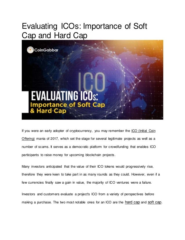 Evaluating ICOs: Importance of Soft
Cap and Hard Cap
If you were an early adopter of cryptocurrency, you may remember the ICO (Initial Coin
Offering) mania of 2017, which set the stage for several legitimate projects as well as a
number of scams. It serves as a democratic platform for crowdfunding that enables ICO
participants to raise money for upcoming blockchain projects.
Many investors anticipated that the value of their ICO tokens would progressively rise,
therefore they were keen to take part in as many rounds as they could. However, even if a
few currencies finally saw a gain in value, the majority of ICO ventures were a failure.
Investors and customers evaluate a project's ICO from a variety of perspectives before
making a purchase. The two most notable ones for an ICO are the hard cap and soft cap.
 