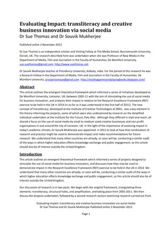 Evaluating Impact: transliteracy and creative
business innovation via social media
Dr Sue Thomas and Dr Souvik Mukherjee
Published online 3 November 2013
Dr Sue Thomas is an independent scholar and Visiting Fellow at The Media School, Bournemouth University,
Dorset, UK. The research described here was undertaken when she was Professor of New Media in the
Department of Media, Film and Journalism in the Faculty of Humanities, De Montfort University.
sue.suethomas@gmail.com, http://www.suethomas.net
Dr Souvik Mukherjee teaches at Presidency University, Kolkata, India. For the period of this research he was
a Research Fellow in the Department of Media, Film and Journalism in the Faculty of Humanities, De
Montfort University. prosperosmaze@gmail.com http://readinggamesandplayingbooks.blogspot.com/

Abstract
This article outlines the emergent theoretical framework which informed a series of initiatives developed at
De Montfort University, Leicester, UK, between 2005-11 with the aim of stimulating the use of social media
for business innovation, and analyses their impact in relation to the Research Excellence Framework (REF)
exercise to be held in the UK in 2014 (in so far as it was understood in the first half of 2011). The new
concept of transliteracy, developed at the Institute of Creative Technologies at DMU, was a key element in
the theory informing the projects, some of which were also underpinned by research on the Amplified
Individual undertaken at the Institute for the Future, Palo Alto. Although they differed in style and reach, all
shared a focus on the use of social media by small to medium sized creative businesses and non-profit
organisations in and around the city of Leicester, UK. In the light of the importance of assessing impact in
today’s academic climate, Dr Souvik Mukherjee was appointed in 2011 to look at how that combination of
research and practice might be used to demonstrate impact and make recommendations for future
research. We understand that many other countries are already, or soon will be, conducting a similar audit
of the ways in which higher education effects knowledge exchange and public engagement, so this article
should also be of interest outside the United Kingdom.

Introduction
This article outlines an emergent theoretical framework which informed a series of projects designed to
stimulate the use of social media for business innovation, and discusses how they may be used to
demonstrate impact in the Research Excellence Framework (REF) exercise to be held in the UK in 2014. We
understand that many other countries are already, or soon will be, conducting a similar audit of the ways in
which higher education effects knowledge exchange and public engagement, so this article should also be of
interest outside the United Kingdom.
Our discussion of research is in two parts. We begin with the original framework, triangulating three
elements: transliteracy, structural holes, and amplification, and taking place from 2005-2011. We then
discuss the projects undertaken, followed by a second research section examining research carried out from
Evaluating Impact: transliteracy and creative business innovation via social media
Dr Sue Thomas and Dr Souvik Mukherjee Published online 3 November 2013
Page 1

 