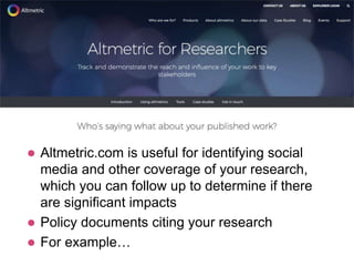  Altmetric.com is useful for identifying social
media and other coverage of your research,
which you can follow up to determine if there
are significant impacts
 Policy documents citing your research
 For example…
 