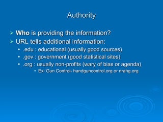 Authority based on Type Blogs Individual’s perspective : not fact based Online Magazines/Journals Detailed bibliography & specific evidence Online News Source Involves opinion vs. fact based information Television/Internet News Broadcast Need to know 5Ws to prove credible 