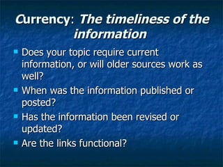 C urrency :  The timeliness of the information   Does your topic require current information, or will older sources work as well? When was the information published or posted? Has the information been revised or updated? Are the links functional? 