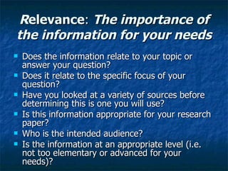 R elevance :  The importance of the information for your needs Does the information relate to your topic or answer your question?  Does it relate to the specific focus of your question? Have you looked at a variety of sources before determining this is one you will use? Is this information appropriate for your research paper? Who is the intended audience? Is the information at an appropriate level (i.e. not too elementary or advanced for your needs)? 