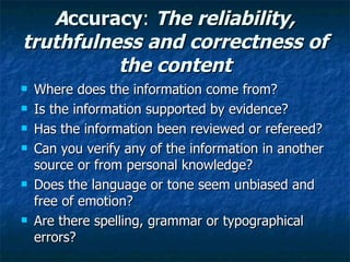 A ccuracy :  The reliability, truthfulness and correctness of the content Where does the information come from? Is the information supported by evidence? Has the information been reviewed or refereed? Can you verify any of the information in another source or from personal knowledge? Does the language or tone seem unbiased and free of emotion? Are there spelling, grammar or typographical errors? 