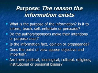 P urpose:  The reason the information exists What is the purpose of the information? Is it to inform, teach, sell, entertain or persuade? Do the authors/sponsors make their intentions or purpose clear? Is the information fact, opinion or propaganda? Does the point of view appear objective and impartial? Are there political, ideological, cultural, religious, institutional or personal biases? 