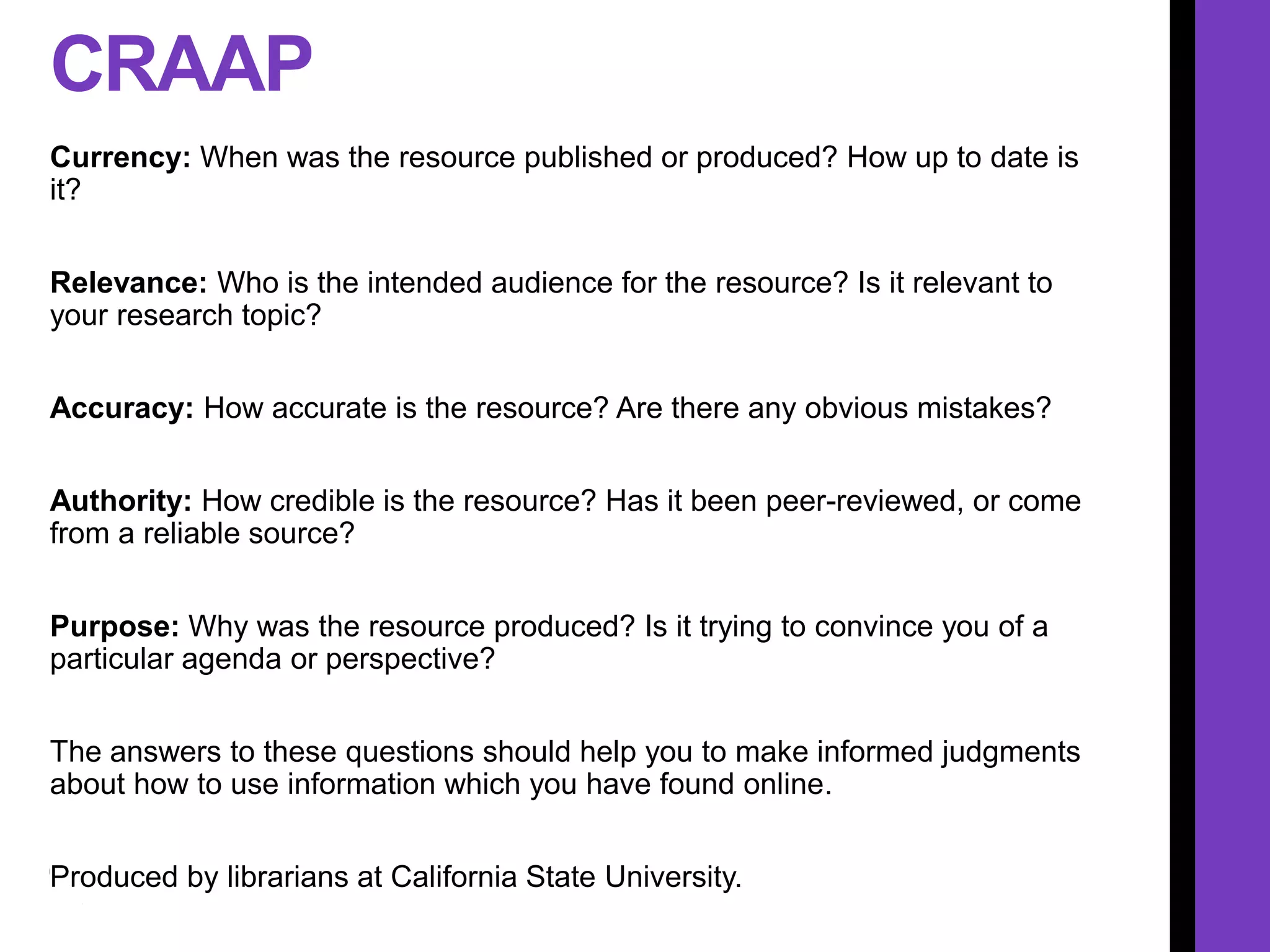 CRAAP
Currency: When was the resource published or produced? How up to date is
it?
Relevance: Who is the intended audience for the resource? Is it relevant to
your research topic?
Accuracy: How accurate is the resource? Are there any obvious mistakes?
Authority: How credible is the resource? Has it been peer-reviewed, or come
from a reliable source?
Purpose: Why was the resource produced? Is it trying to convince you of a
particular agenda or perspective?
The answers to these questions should help you to make informed judgments
about how to use information which you have found online.
Produced by librarians at California State University.
 
