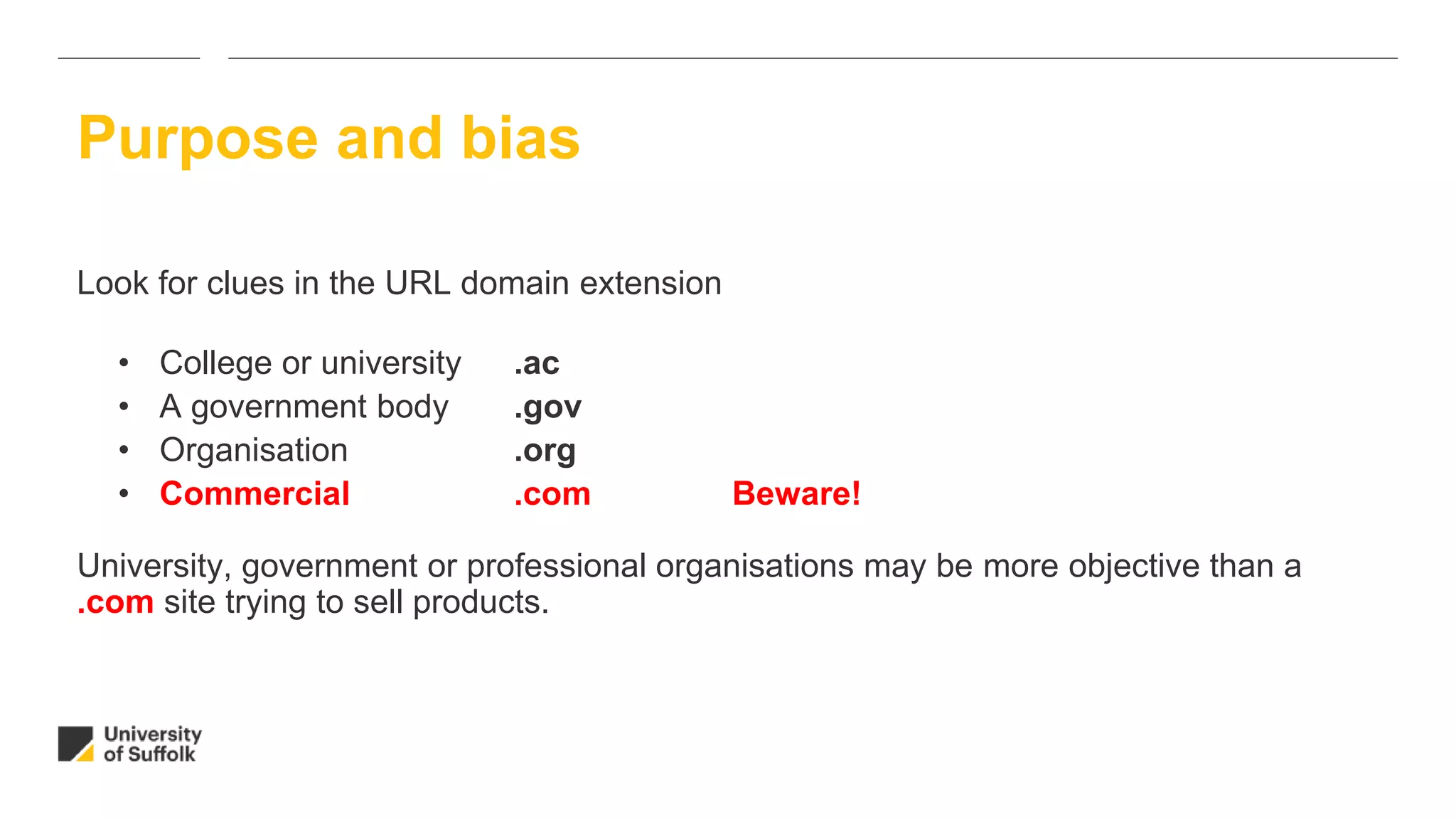Look for clues in the URL domain extension
• College or university .ac
• A government body .gov
• Organisation .org
• Commercial .com Beware!
University, government or professional organisations may be more objective than a
.com site trying to sell products.
Purpose and bias
 