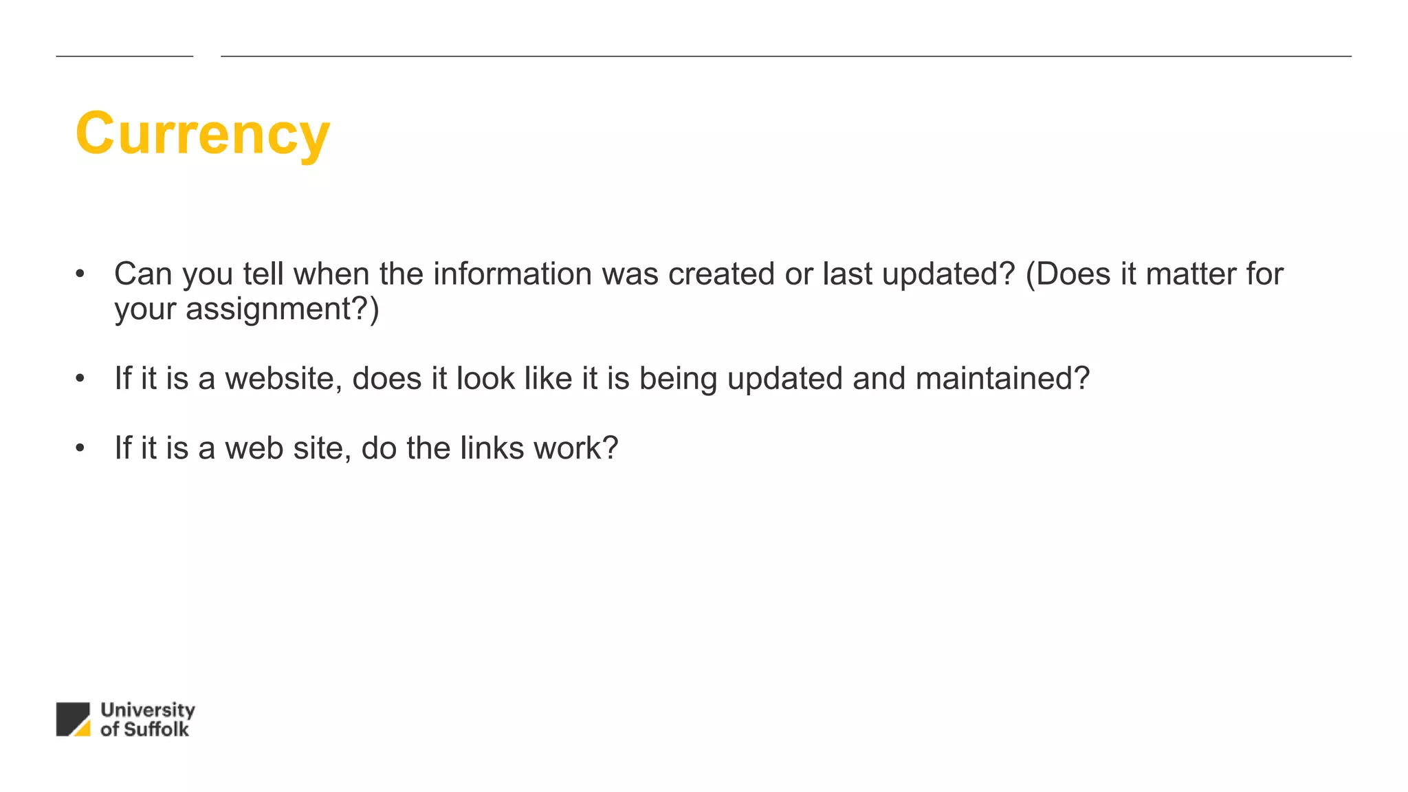 • Can you tell when the information was created or last updated? (Does it matter for
your assignment?)
• If it is a website, does it look like it is being updated and maintained?
• If it is a web site, do the links work?
Currency
 