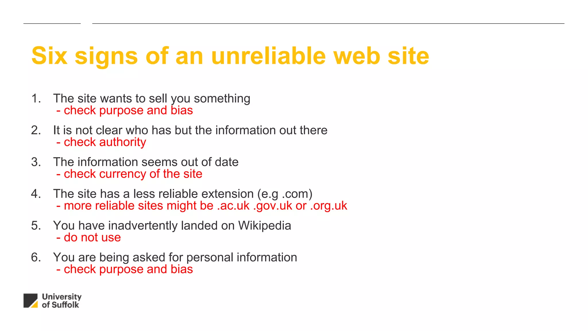 1. The site wants to sell you something
- check purpose and bias
2. It is not clear who has but the information out there
- check authority
3. The information seems out of date
- check currency of the site
4. The site has a less reliable extension (e.g .com)
- more reliable sites might be .ac.uk .gov.uk or .org.uk
5. You have inadvertently landed on Wikipedia
- do not use
6. You are being asked for personal information
- check purpose and bias
Six signs of an unreliable web site
 