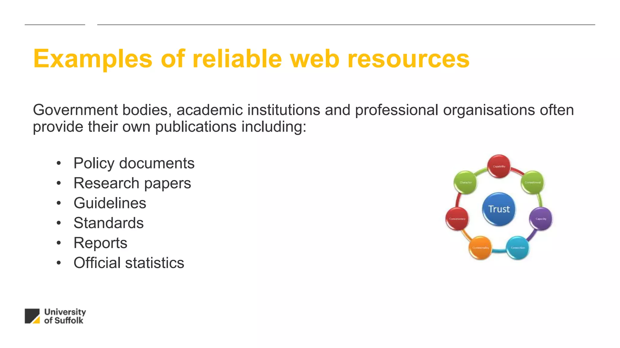 Government bodies, academic institutions and professional organisations often
provide their own publications including:
• Policy documents
• Research papers
• Guidelines
• Standards
• Reports
• Official statistics
Examples of reliable web resources
 