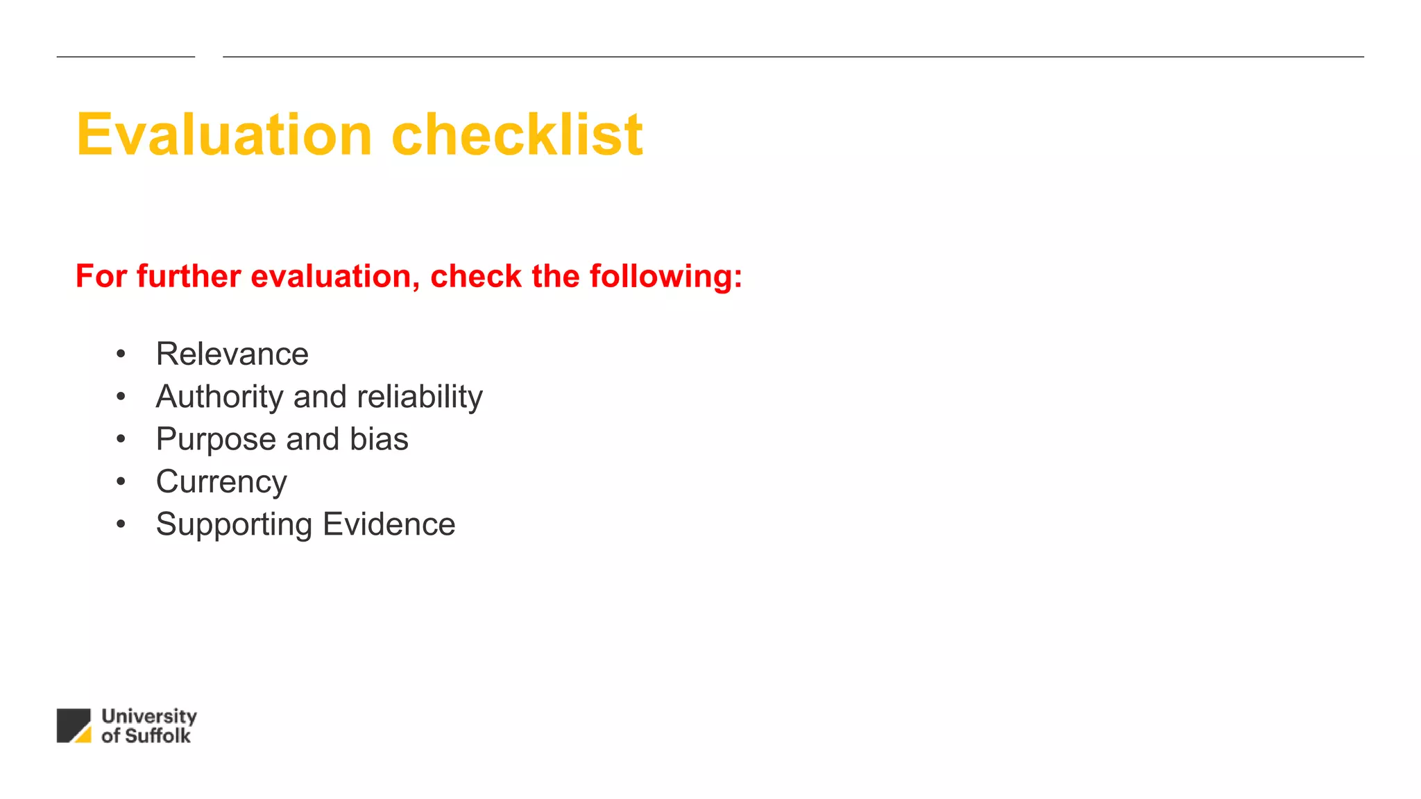 For further evaluation, check the following:
• Relevance
• Authority and reliability
• Purpose and bias
• Currency
• Supporting Evidence
Evaluation checklist
 