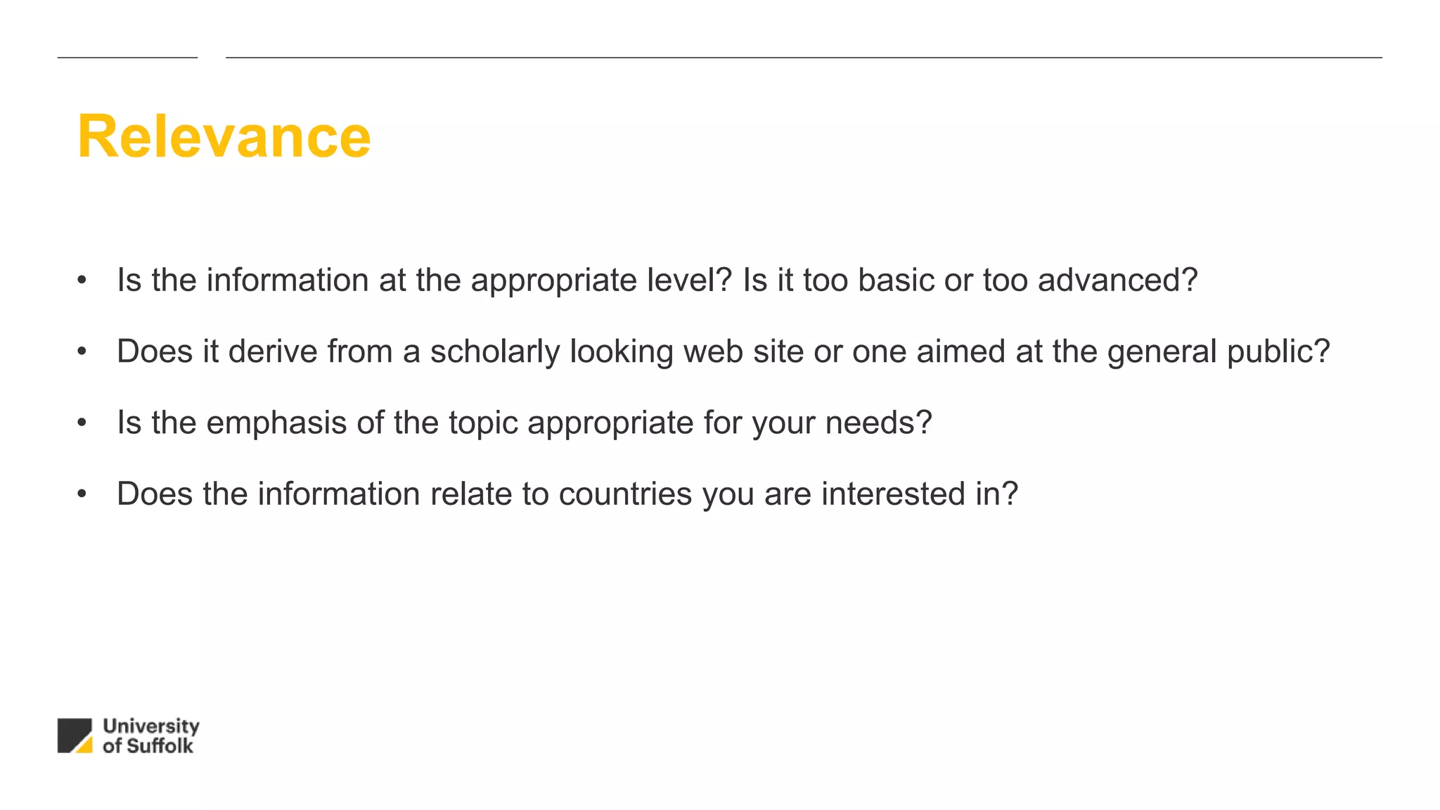 • Is the information at the appropriate level? Is it too basic or too advanced?
• Does it derive from a scholarly looking web site or one aimed at the general public?
• Is the emphasis of the topic appropriate for your needs?
• Does the information relate to countries you are interested in?
Relevance
 