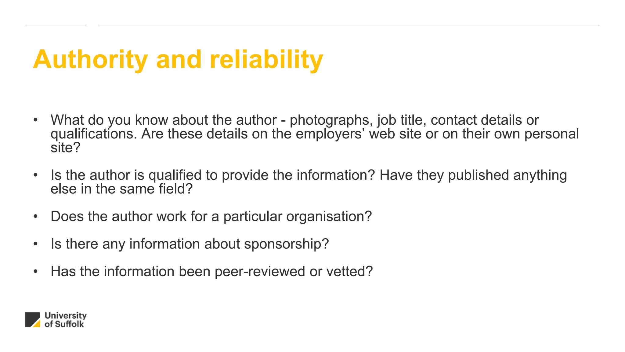 • What do you know about the author - photographs, job title, contact details or
qualifications. Are these details on the employers’ web site or on their own personal
site?
• Is the author is qualified to provide the information? Have they published anything
else in the same field?
• Does the author work for a particular organisation?
• Is there any information about sponsorship?
• Has the information been peer-reviewed or vetted?
Authority and reliability
 