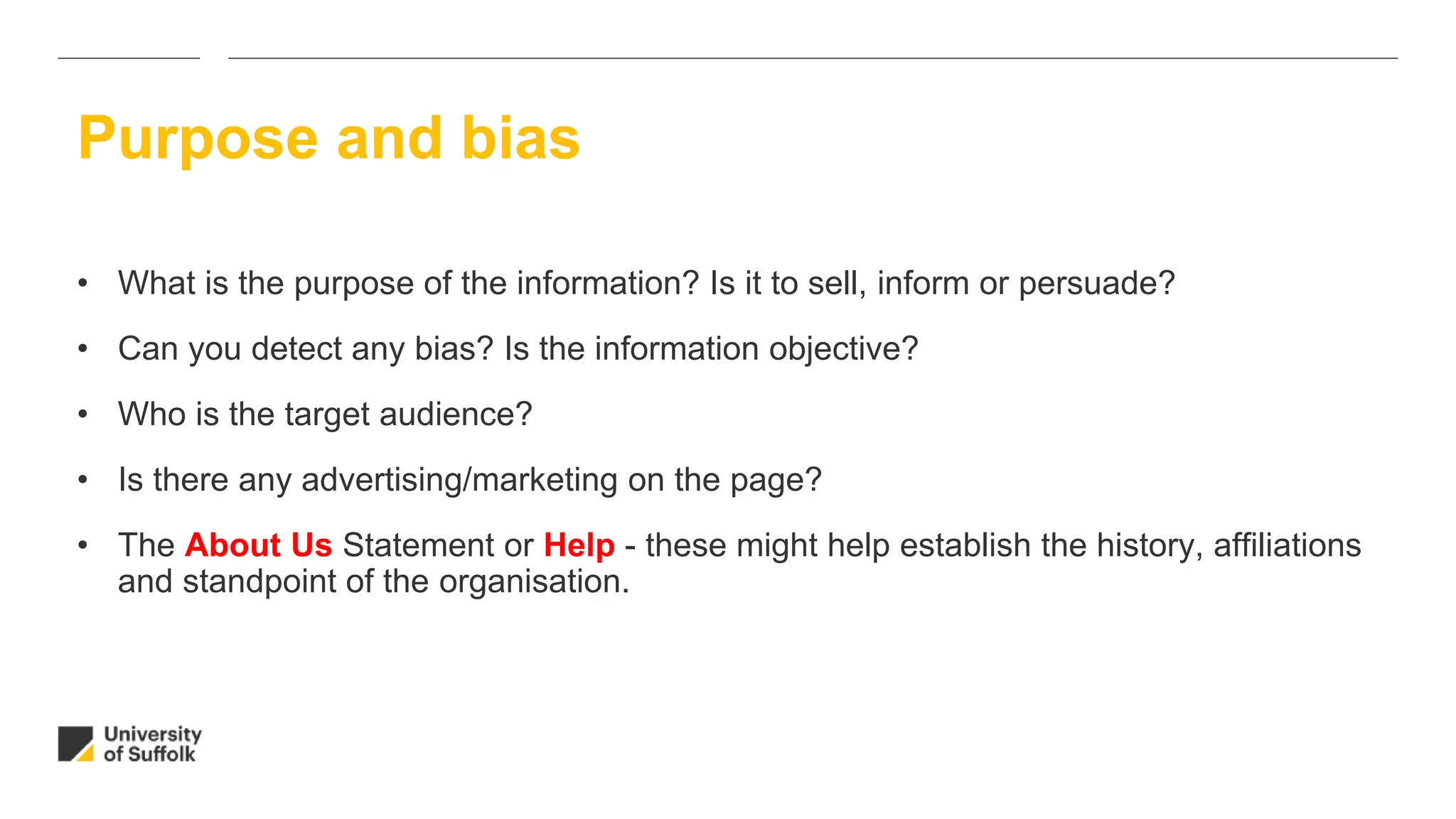 • What is the purpose of the information? Is it to sell, inform or persuade?
• Can you detect any bias? Is the information objective?
• Who is the target audience?
• Is there any advertising/marketing on the page?
• The About Us Statement or Help - these might help establish the history, affiliations
and standpoint of the organisation.
Purpose and bias
 