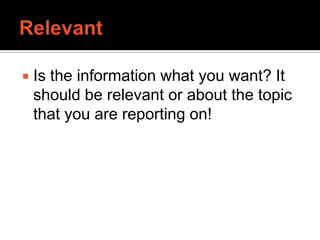 RelevantIs the information what you want? It should be relevant or about the topic that you are reporting on!