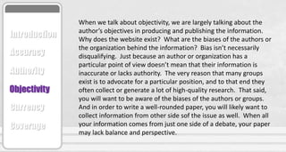 When we talk about objectivity, we are largely talking about the
author’s objectives in producing and publishing the information.
Why does the website exist? What are the biases of the authors or
the organization behind the information? Bias isn’t necessarily
disqualifying. Just because an author or organization has a
particular point of view doesn’t mean that their information is
inaccurate or lacks authority. The very reason that many groups
exist is to advocate for a particular position, and to that end they
often collect or generate a lot of high-quality research. That said,
you will want to be aware of the biases of the authors or groups.
And in order to write a well-rounded paper, you will likely want to
collect information from other side sof the issue as well. When all
your information comes from just one side of a debate, your paper
may lack balance and perspective.
Accuracy
Authority
Objectivity
Currency
Coverage
Introduction
 