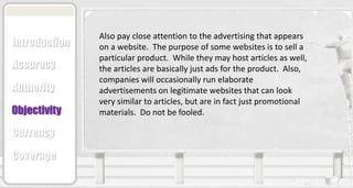 Also pay close attention to the advertising that appears
on a website. The purpose of some websites is to sell a
particular product. While they may host articles as well,
the articles are basically just ads for the product. Also,
companies will occasionally run elaborate
advertisements on legitimate websites that can look
very similar to articles, but are in fact just promotional
materials. Do not be fooled.
Accuracy
Authority
Objectivity
Currency
Coverage
Introduction
 