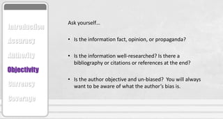 Ask yourself…
• Is the information fact, opinion, or propaganda?
• Is the information well-researched? Is there a
bibliography or citations or references at the end?
• Is the author objective and un-biased? You will always
want to be aware of what the author’s bias is.
Accuracy
Authority
Objectivity
Currency
Coverage
Introduction
 