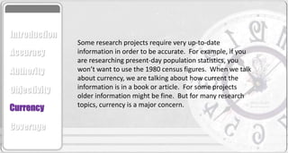 Some research projects require very up-to-date
information in order to be accurate. For example, if you
are researching present-day population statistics, you
won’t want to use the 1980 census figures. When we talk
about currency, we are talking about how current the
information is in a book or article. For some projects
older information might be fine. But for many research
topics, currency is a major concern.
Accuracy
Authority
Objectivity
Currency
Coverage
Introduction
 