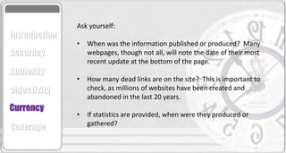 Ask yourself:
• When was the information published or produced? Many
webpages, though not all, will note the date of their most
recent update at the bottom of the page.
• How many dead links are on the site? This is important to
check, as millions of websites have been created and
abandoned in the last 20 years.
• If statistics are provided, when were they produced or
gathered?
Accuracy
Authority
Objectivity
Currency
Coverage
Introduction
 