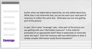 Earlier when we talked about objectivity, we also talked about bias.
While bias is not inherently bad, you do not want your total pool of
resources to reflect the same bias. Otherwise you are only getting
part of the picture.
In part, this is what “coverage” asks: what part of the picture are
you getting with your information resource? Is the material
presented at an appropriate level? Does it extensively or minimally
cover the topic? Does the resource add new information or does it
simply compile information easily found elsewhere?
Accuracy
Authority
Objectivity
Currency
Coverage
Introduction
 