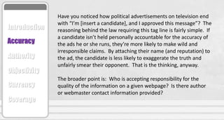 Have you noticed how political advertisements on television end
with “I’m [insert a candidate], and I approved this message”? The
reasoning behind the law requiring this tag line is fairly simple. If
a candidate isn’t held personally accountable for the accuracy of
the ads he or she runs, they’re more likely to make wild and
irresponsible claims. By attaching their name (and reputation) to
the ad, the candidate is less likely to exaggerate the truth and
unfairly smear their opponent. That is the thinking, anyway.
The broader point is: Who is accepting responsibility for the
quality of the information on a given webpage? Is there author
or webmaster contact information provided?
Accuracy
Authority
Objectivity
Currency
Coverage
Introduction
 